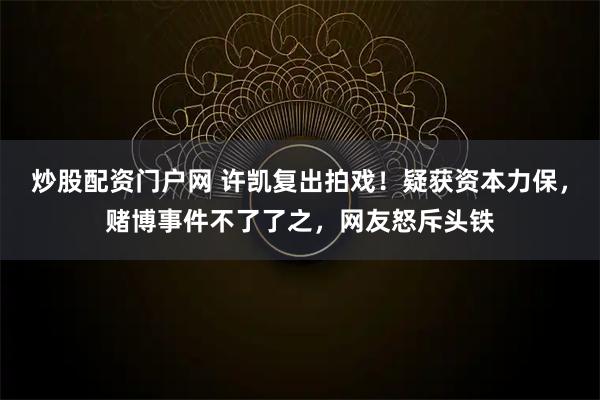 炒股配资门户网 许凯复出拍戏!疑获资本力保,赌博事件不了了之,网友怒斥头铁