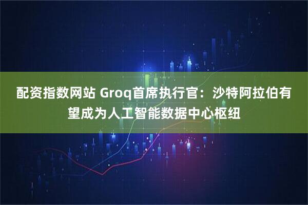配资指数网站 Groq首席执行官:沙特阿拉伯有望成为人工智能数据中心枢纽