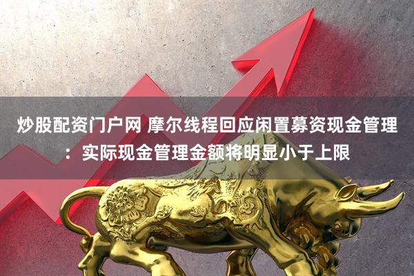 炒股配资门户网 摩尔线程回应闲置募资现金管理：实际现金管理金额将明显小于上限