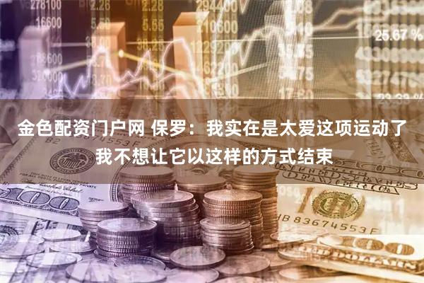 金色配资门户网 保罗：我实在是太爱这项运动了 我不想让它以这样的方式结束