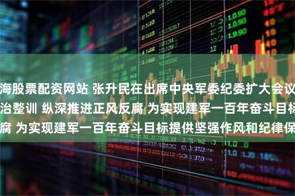 上海股票配资网站 张升民在出席中央军委纪委扩大会议时强调 持续深化政治整训 纵深推进正风反腐 为实现建军一百年奋斗目标提供坚强作风和纪律保障