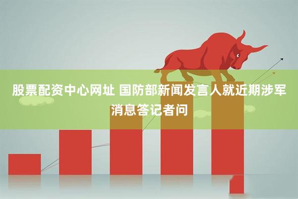 股票配资中心网址 国防部新闻发言人就近期涉军消息答记者问