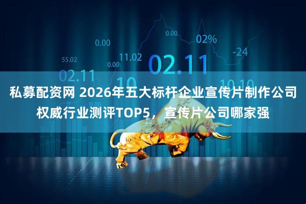 私募配资网 2026年五大标杆企业宣传片制作公司权威行业测评TOP5，宣传片公司哪家强