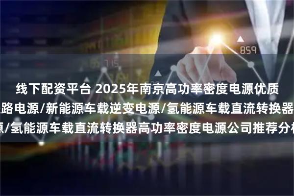 线下配资平台 2025年南京高功率密度电源优质生产商推荐分析出炉，铁路电源/新能源车载逆变电源/氢能源车载直流转换器高功率密度电源公司推荐分析