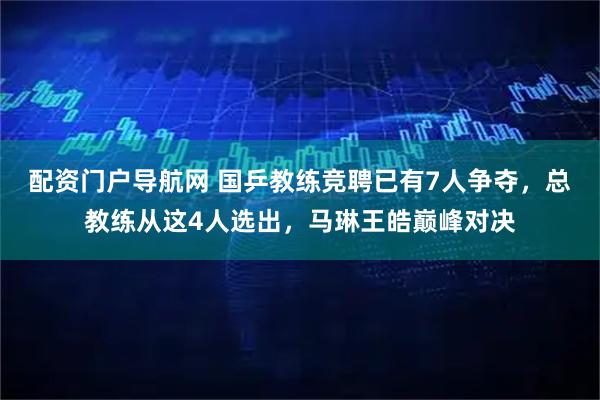 配资门户导航网 国乒教练竞聘已有7人争夺，总教练从这4人选出，马琳王皓巅峰对决