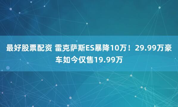 最好股票配资 雷克萨斯ES暴降10万！29.99万豪车如今仅售19.99万