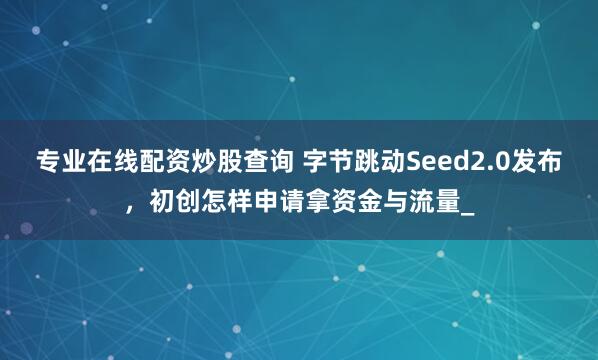 专业在线配资炒股查询 字节跳动Seed2.0发布，初创怎样申请拿资金与流量_