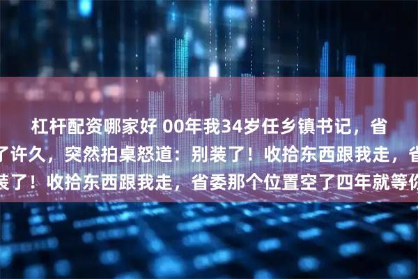 杠杆配资哪家好 00年我34岁任乡镇书记，省委书记下基层盯着我看了许久，突然拍桌怒道：别装了！收拾东西跟我走，省委那个位置空了四年就等你