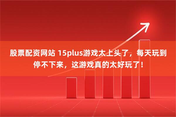 股票配资网站 15plus游戏太上头了，每天玩到停不下来，这游戏真的太好玩了！