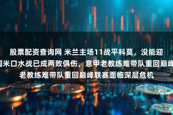 股票配资查询网 米兰主场11战平科莫，没能迎来3倍快乐，尤文国米口水战已成两败俱伤，意甲老教练难带队重回巅峰联赛面临深层危机