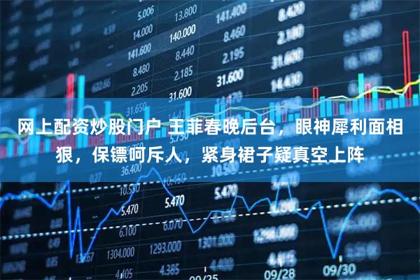 网上配资炒股门户 王菲春晚后台，眼神犀利面相狠，保镖呵斥人，紧身裙子疑真空上阵