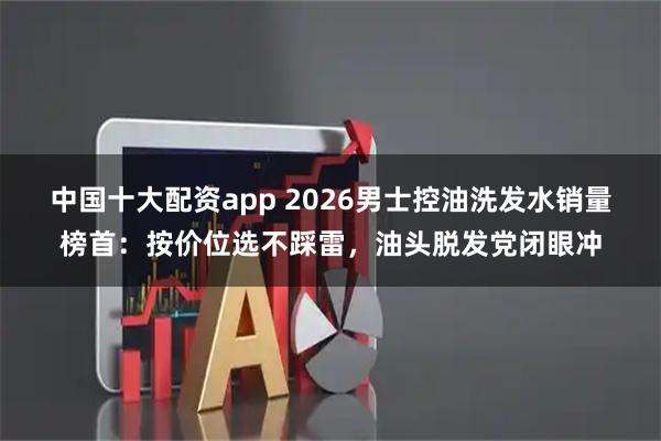 中国十大配资app 2026男士控油洗发水销量榜首：按价位选不踩雷，油头脱发党闭眼冲
