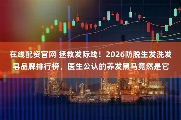 在线配资官网 拯救发际线！2026防脱生发洗发皂品牌排行榜，医生公认的养发黑马竟然是它