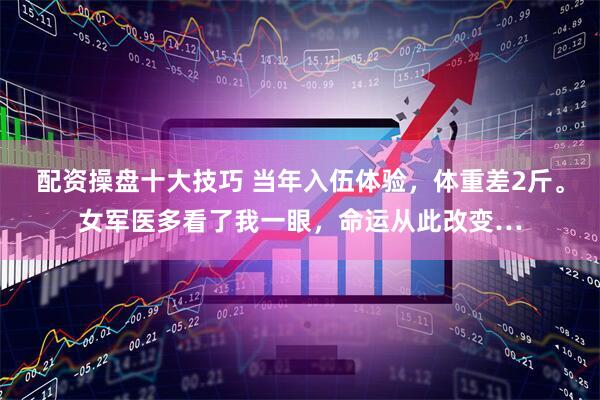 配资操盘十大技巧 当年入伍体验，体重差2斤。女军医多看了我一眼，命运从此改变…