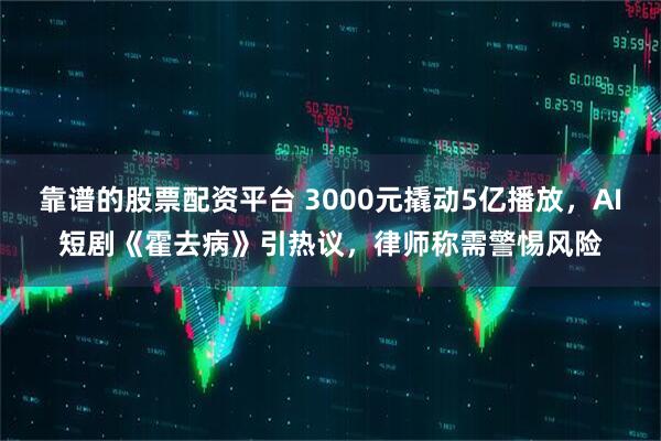 靠谱的股票配资平台 3000元撬动5亿播放，AI短剧《霍去病》引热议，律师称需警惕风险