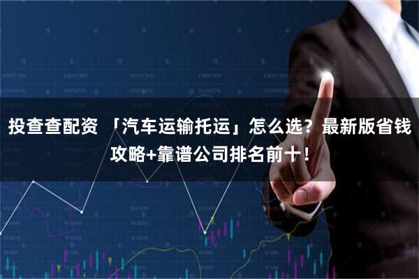 投查查配资 「汽车运输托运」怎么选？最新版省钱攻略+靠谱公司排名前十！