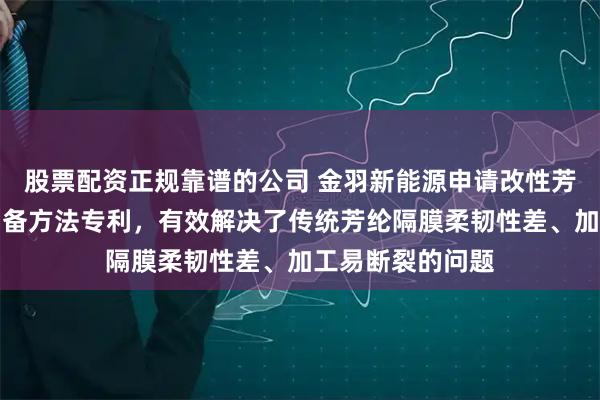 股票配资正规靠谱的公司 金羽新能源申请改性芳纶共聚物及其制备方法专利,有效解决了传统芳纶隔膜柔韧性差、加工易断裂的问题