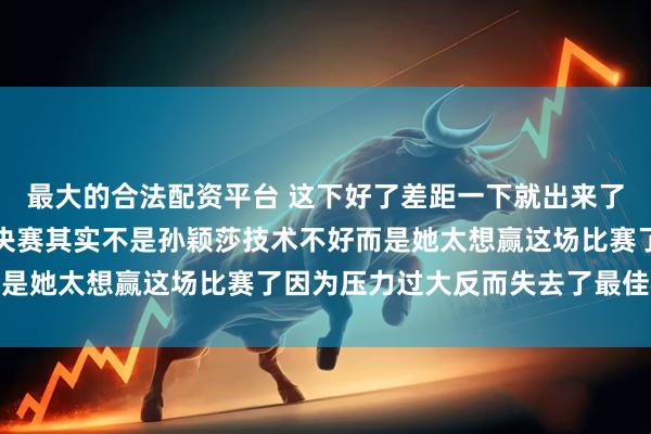 最大的合法配资平台 这下好了差距一下就出来了，回想巴黎奥运会女单决赛其实不是孙颖莎技术不好而是她太想赢这场比赛了因为压力过大反而失去了最佳状态