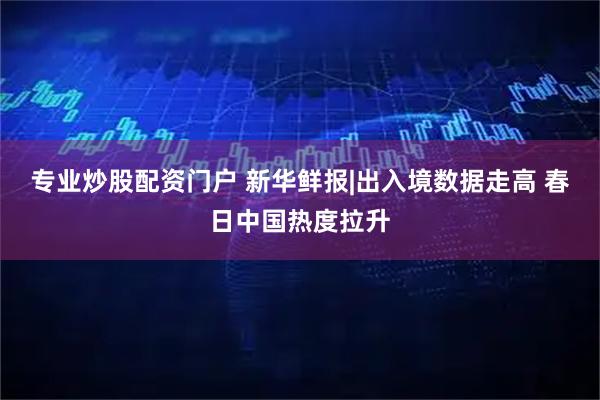专业炒股配资门户 新华鲜报|出入境数据走高 春日中国热度拉升