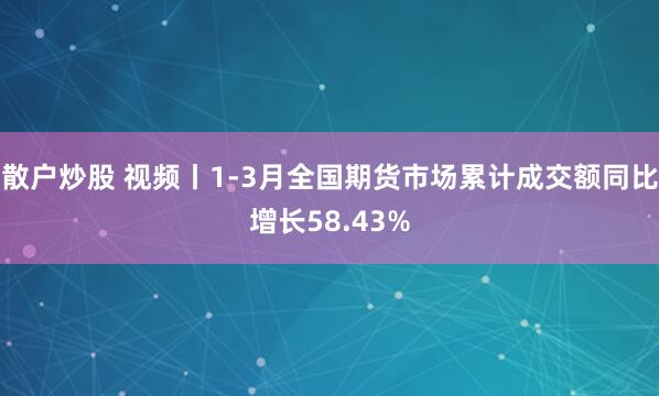 散户炒股 视频丨1-3月全国期货市场累计成交额同比增长58.43%
