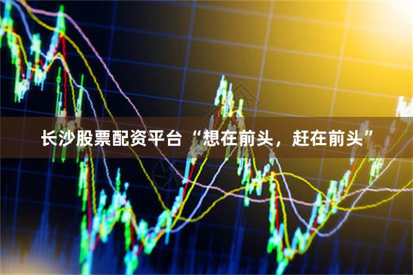 长沙股票配资平台 “想在前头，赶在前头”