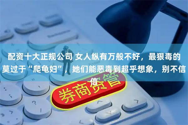 配资十大正规公司 女人纵有万般不好，最狠毒的莫过于“爬龟妇”，她们能恶毒到超乎想象，别不信