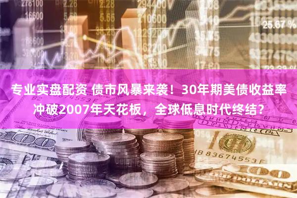 专业实盘配资 债市风暴来袭！30年期美债收益率冲破2007年天花板，全球低息时代终结？