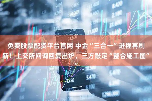 免费股票配资平台官网 中金“三合一”进程再刷新！上交所问询回复出炉，三方敲定“整合施工图”