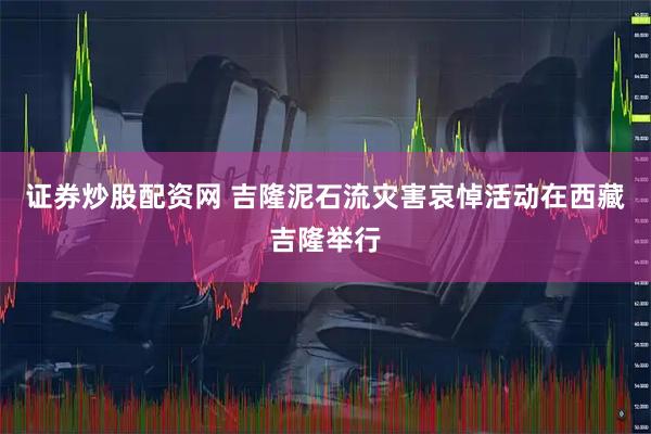 证券炒股配资网 吉隆泥石流灾害哀悼活动在西藏吉隆举行