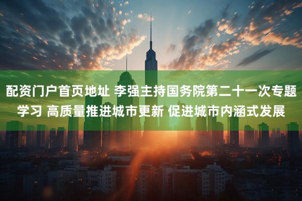 配资门户首页地址 李强主持国务院第二十一次专题学习 高质量推进城市更新 促进城市内涵式发展