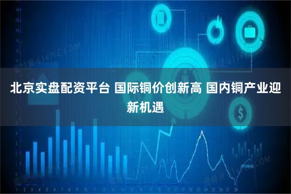 北京实盘配资平台 国际铜价创新高 国内铜产业迎新机遇