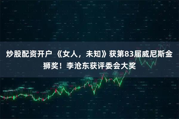 炒股配资开户 《女人，未知》获第83届威尼斯金狮奖！李沧东获评委会大奖