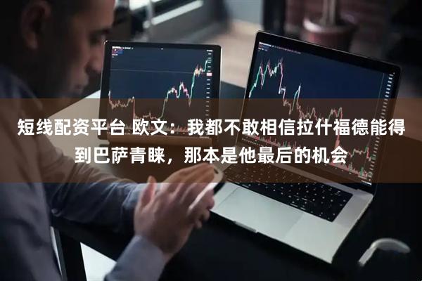 短线配资平台 欧文：我都不敢相信拉什福德能得到巴萨青睐，那本是他最后的机会